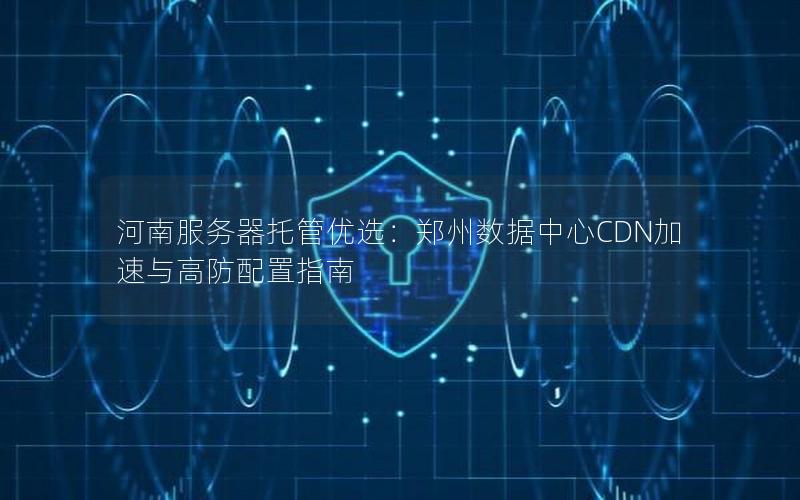 河南服务器托管优选：郑州数据中心CDN加速与高防配置指南