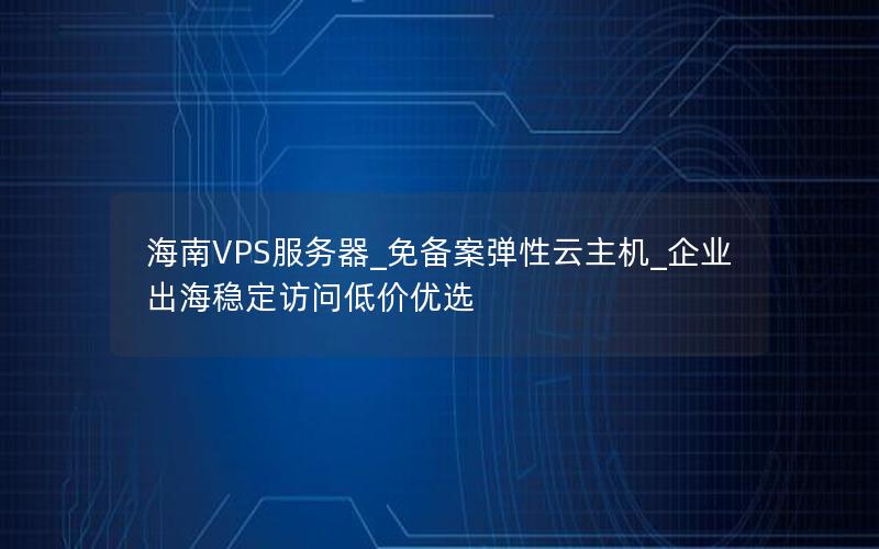 海南VPS服务器_免备案弹性云主机_企业出海稳定访问低价优选