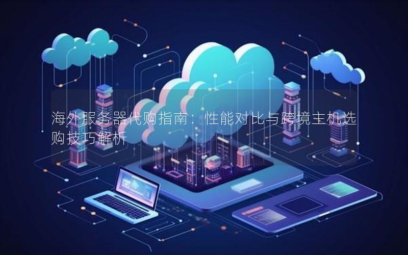 海外服务器代购指南：性能对比与跨境主机选购技巧解析