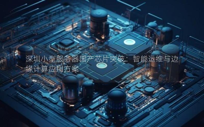 深圳小型服务器国产芯片突破：智能运维与边缘计算应用方案