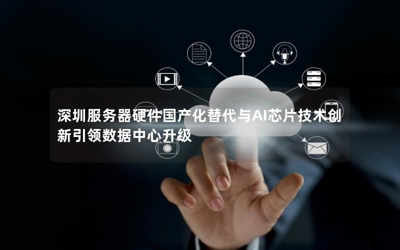 深圳服务器硬件国产化替代与AI芯片技术创新引领数据中心升级