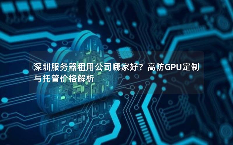 深圳服务器租用公司哪家好？高防GPU定制与托管价格解析
