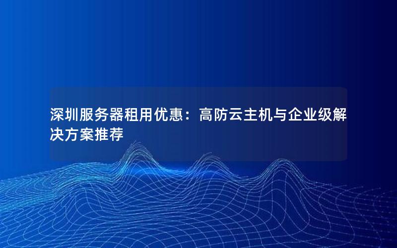 深圳服务器租用优惠：高防云主机与企业级解决方案推荐