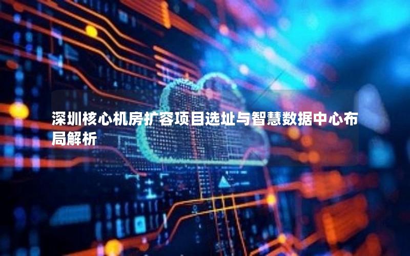深圳核心机房扩容项目选址与智慧数据中心布局解析