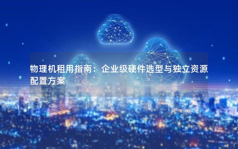 物理机租用指南：企业级硬件选型与独立资源配置方案