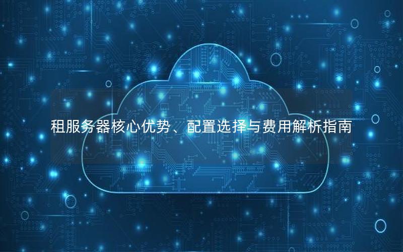 租服务器核心优势、配置选择与费用解析指南