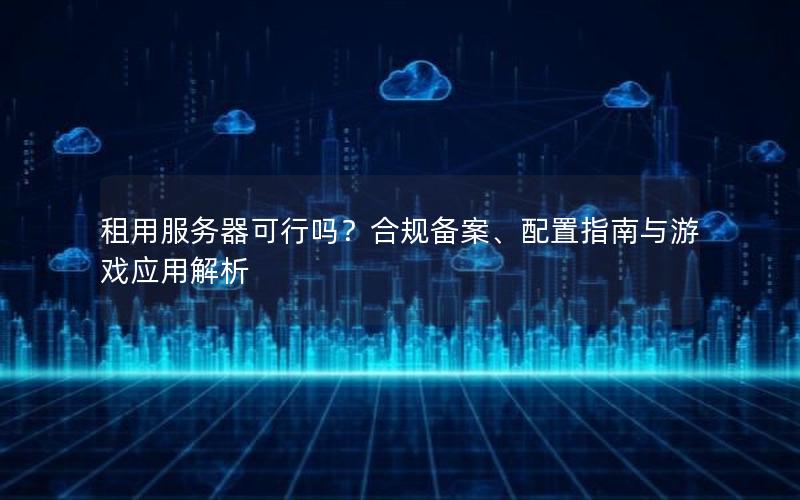 租用服务器可行吗？合规备案、配置指南与游戏应用解析