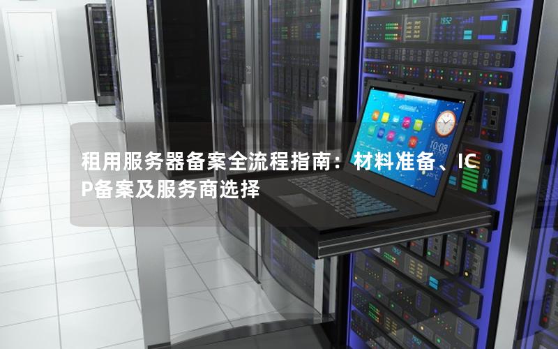租用服务器备案全流程指南：材料准备、ICP备案及服务商选择