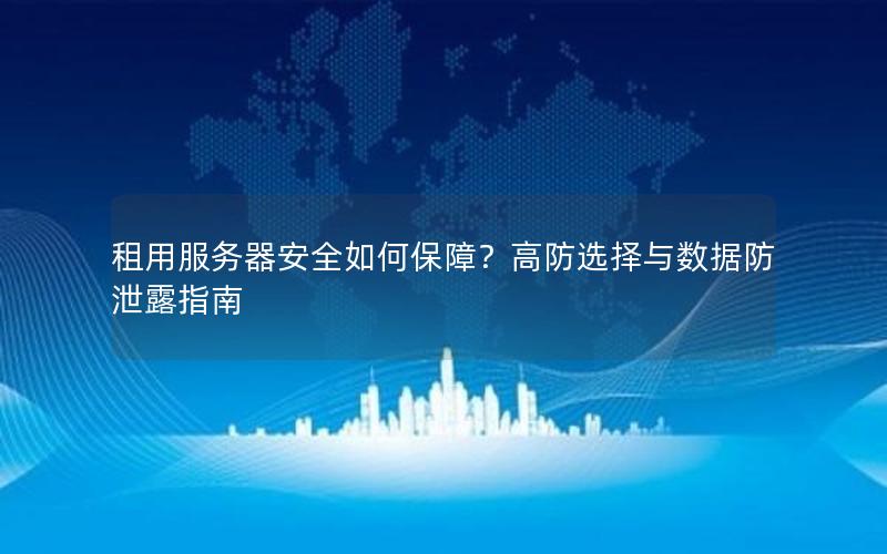 租用服务器安全如何保障？高防选择与数据防泄露指南