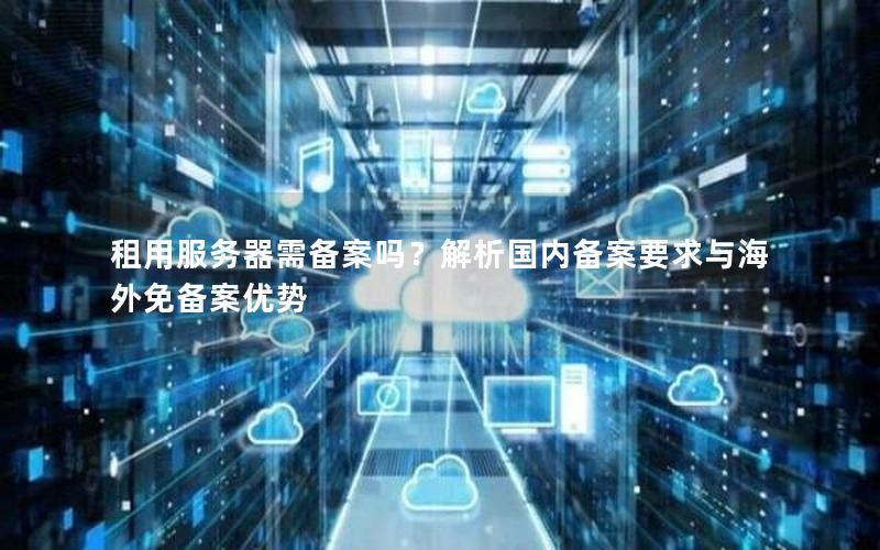 租用服务器需备案吗？解析国内备案要求与海外免备案优势