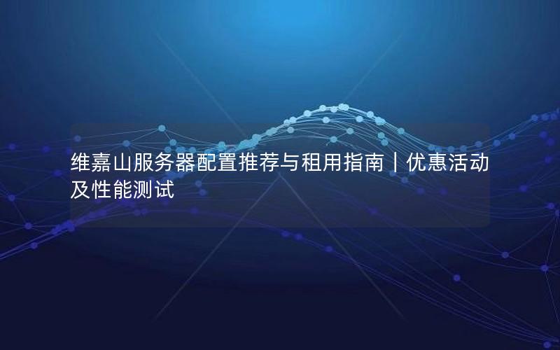 维嘉山服务器配置推荐与租用指南｜优惠活动及性能测试