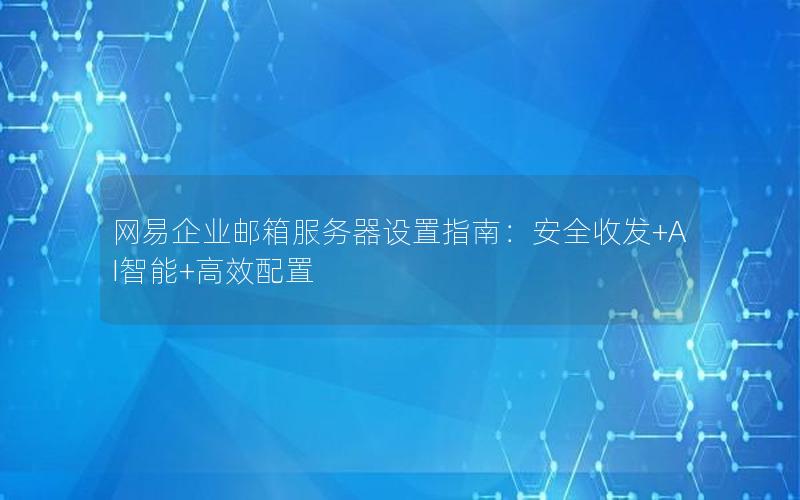 网易企业邮箱服务器设置指南：安全收发+AI智能+高效配置