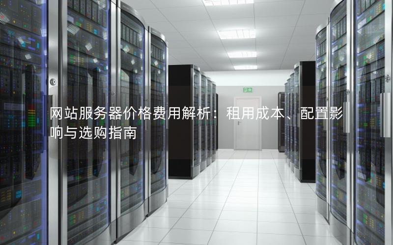 网站服务器价格费用解析：租用成本、配置影响与选购指南