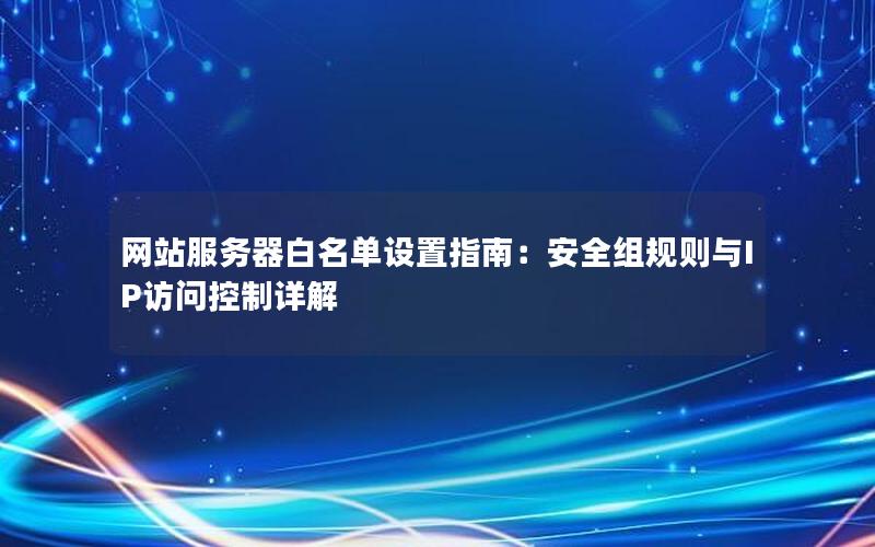 网站服务器白名单设置指南：安全组规则与IP访问控制详解