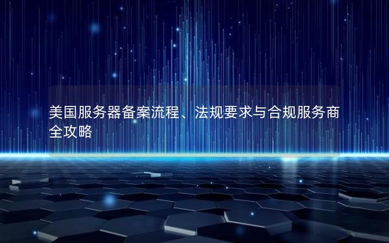 美国服务器备案流程、法规要求与合规服务商全攻略