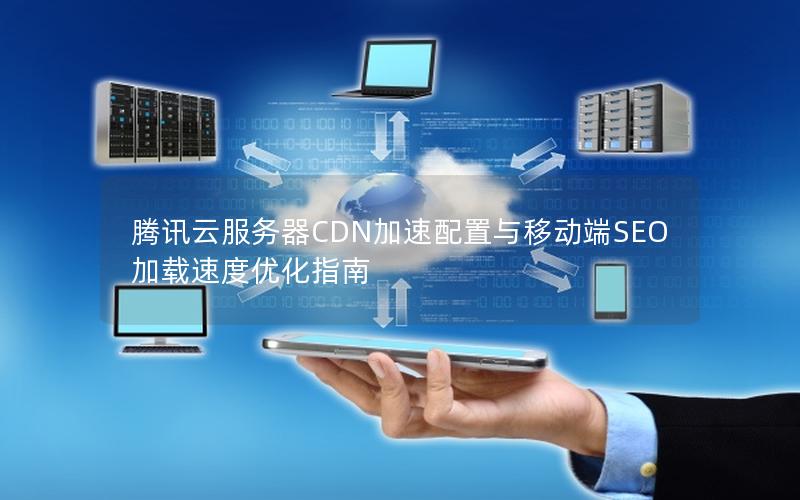 腾讯云服务器CDN加速配置与移动端SEO加载速度优化指南