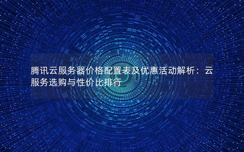 腾讯云服务器价格配置表及优惠活动解析：云服务选购与性价比排行