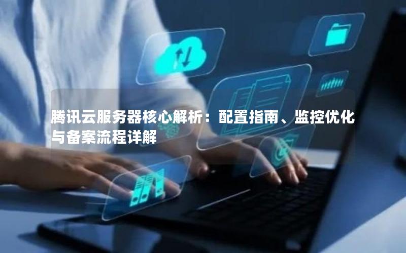 腾讯云服务器核心解析：配置指南、监控优化与备案流程详解