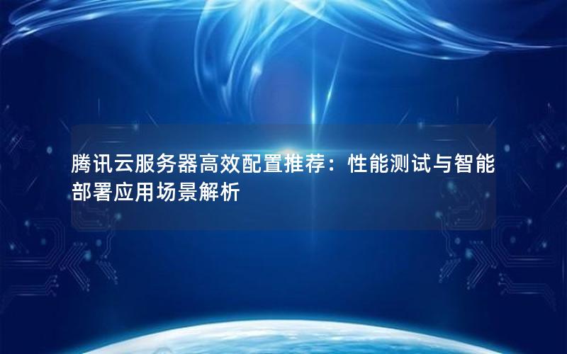 腾讯云服务器高效配置推荐：性能测试与智能部署应用场景解析