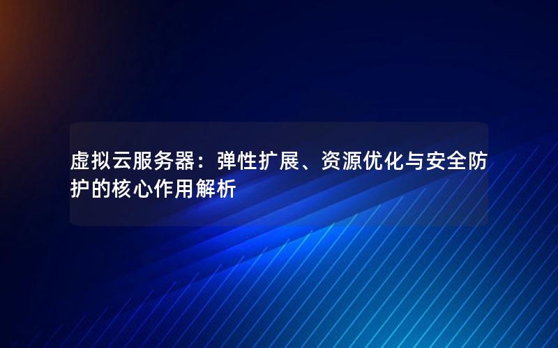 虚拟云服务器：弹性扩展、资源优化与安全防护的核心作用解析