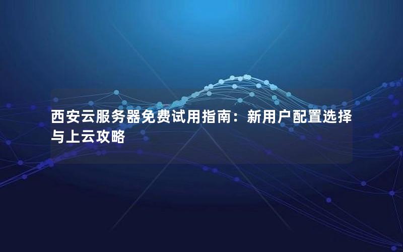 西安云服务器免费试用指南：新用户配置选择与上云攻略