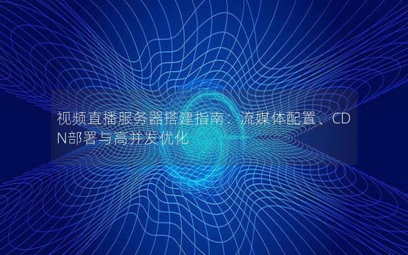 视频直播服务器搭建指南：流媒体配置、CDN部署与高并发优化