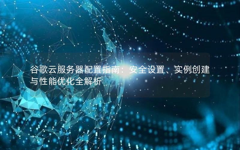 谷歌云服务器配置指南：安全设置、实例创建与性能优化全解析