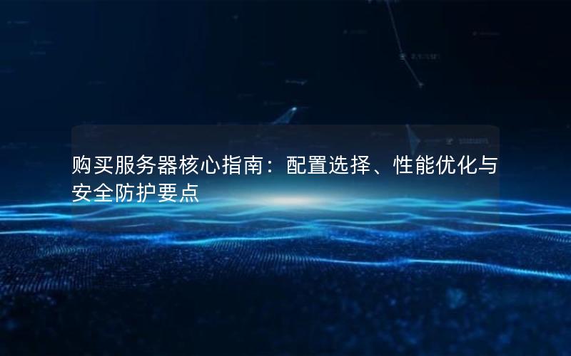 购买服务器核心指南：配置选择、性能优化与安全防护要点