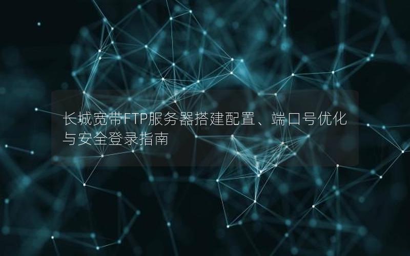 长城宽带FTP服务器搭建配置、端口号优化与安全登录指南