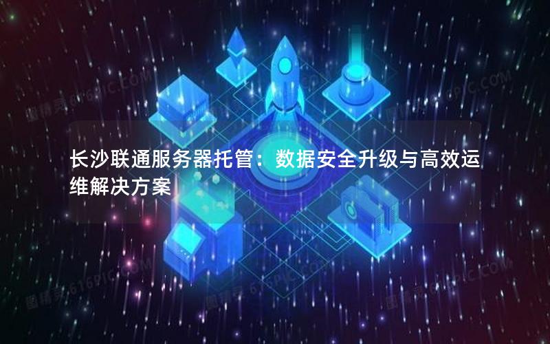 长沙联通服务器托管：数据安全升级与高效运维解决方案