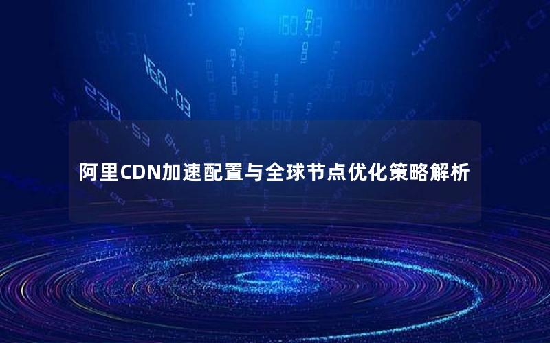 阿里CDN加速配置与全球节点优化策略解析