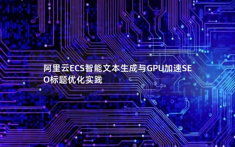 阿里云ECS智能文本生成与GPU加速SEO标题优化实践