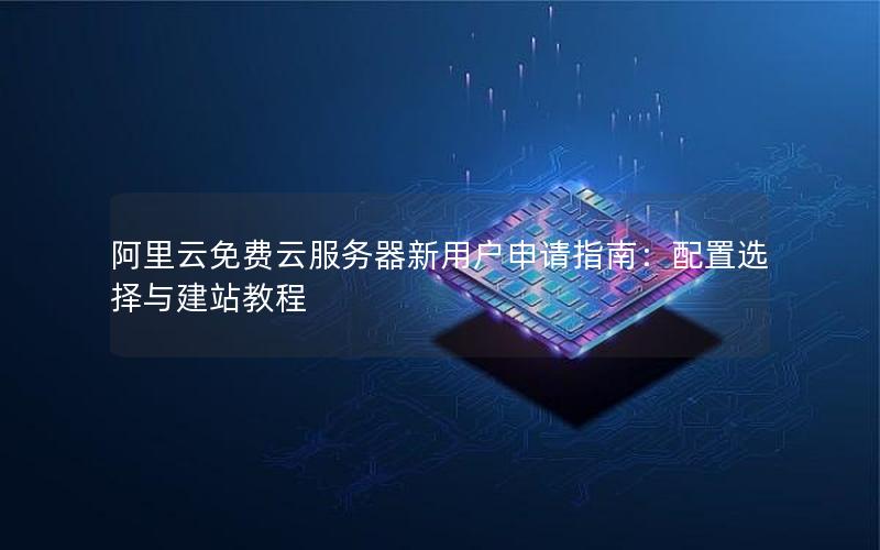阿里云免费云服务器新用户申请指南：配置选择与建站教程