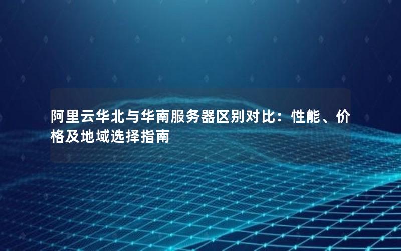 阿里云华北与华南服务器区别对比：性能、价格及地域选择指南