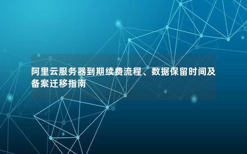 阿里云服务器到期续费流程、数据保留时间及备案迁移指南