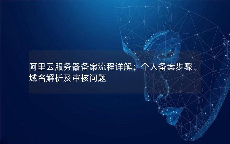 阿里云服务器备案流程详解：个人备案步骤、域名解析及审核问题