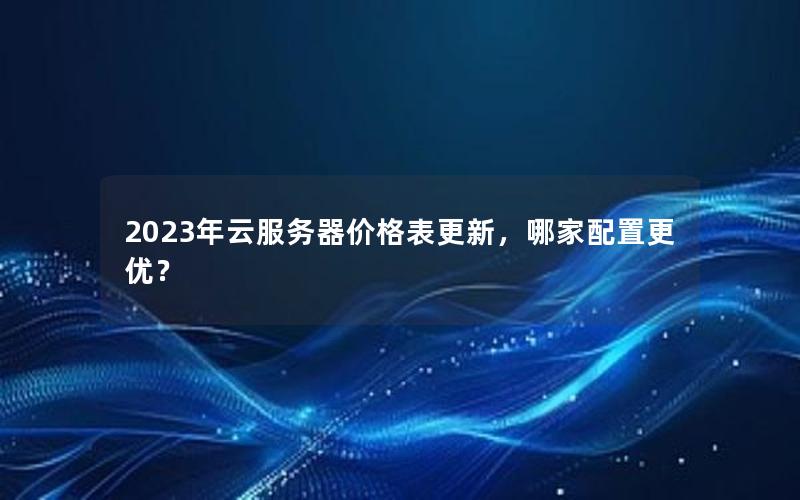 2023年云服务器价格表更新，哪家配置更优？