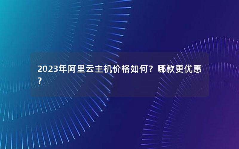 2023年阿里云主机价格如何？哪款更优惠？