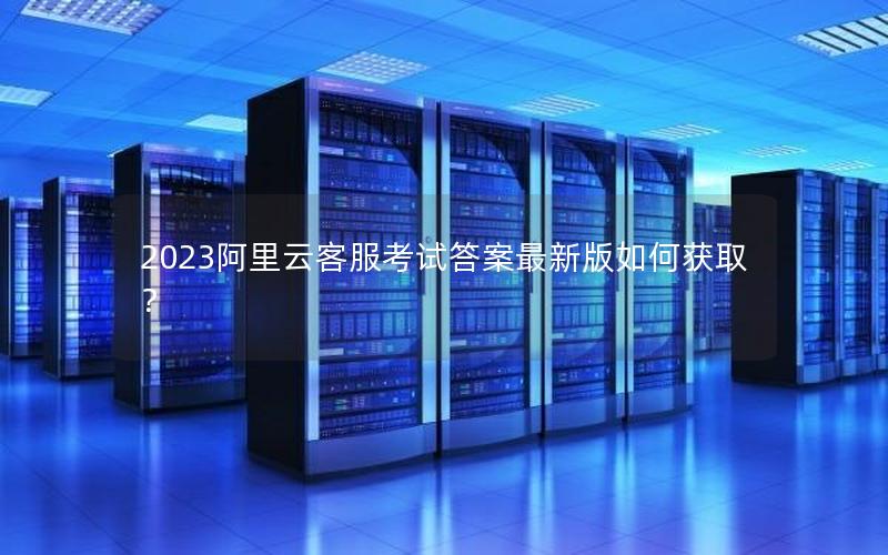 2023阿里云客服考试答案最新版如何获取？