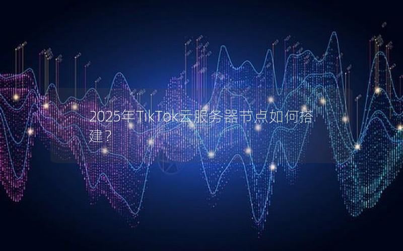 2025年TikTok云服务器节点如何搭建？