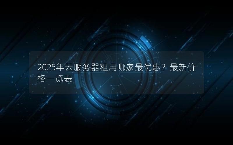 2025年云服务器租用哪家最优惠？最新价格一览表