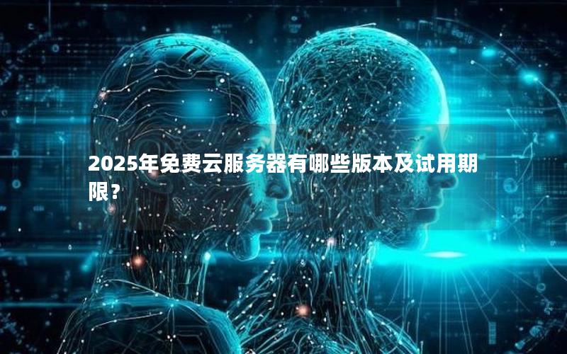 2025年免费云服务器有哪些版本及试用期限？