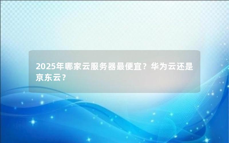 2025年哪家云服务器最便宜？华为云还是京东云？