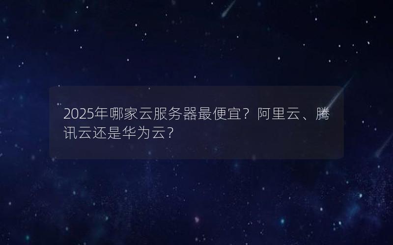 2025年哪家云服务器最便宜？阿里云、腾讯云还是华为云？