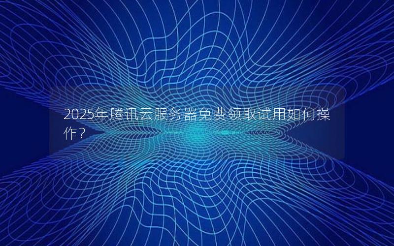 2025年腾讯云服务器免费领取试用如何操作？