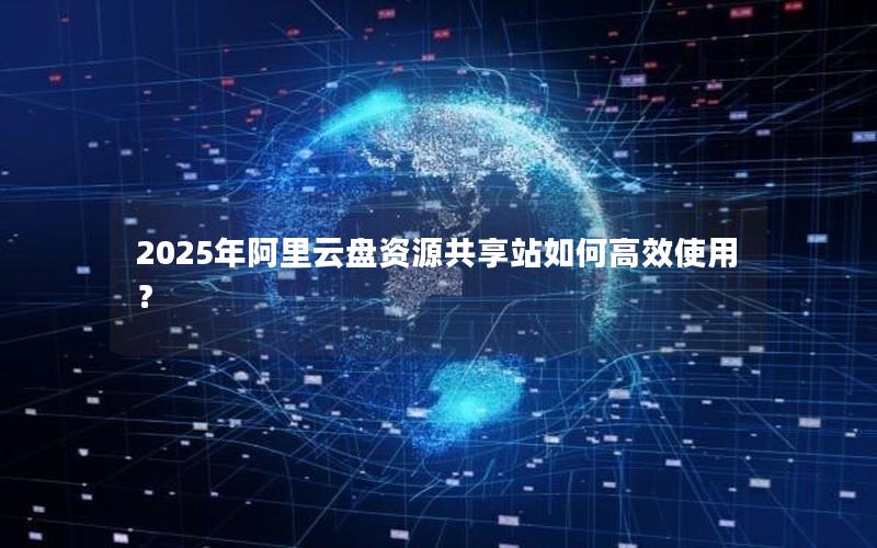 2025年阿里云盘资源共享站如何高效使用？