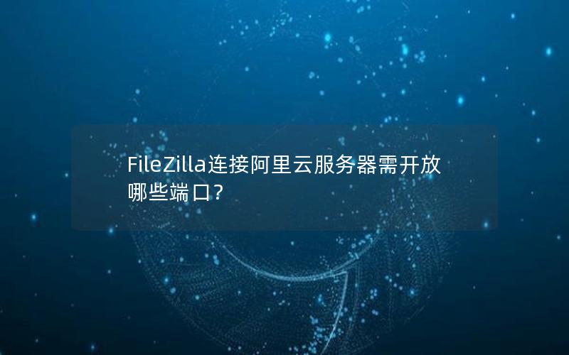 FileZilla连接阿里云服务器需开放哪些端口？