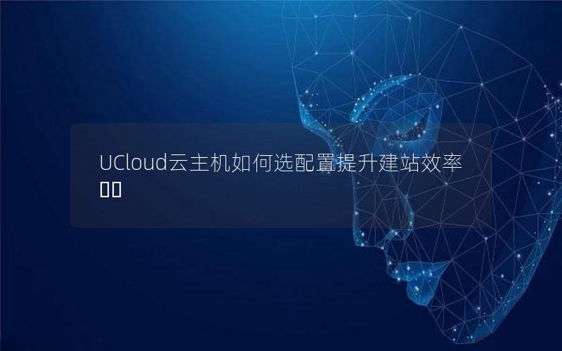 UCloud云主机如何选配置提升建站效率⁉️