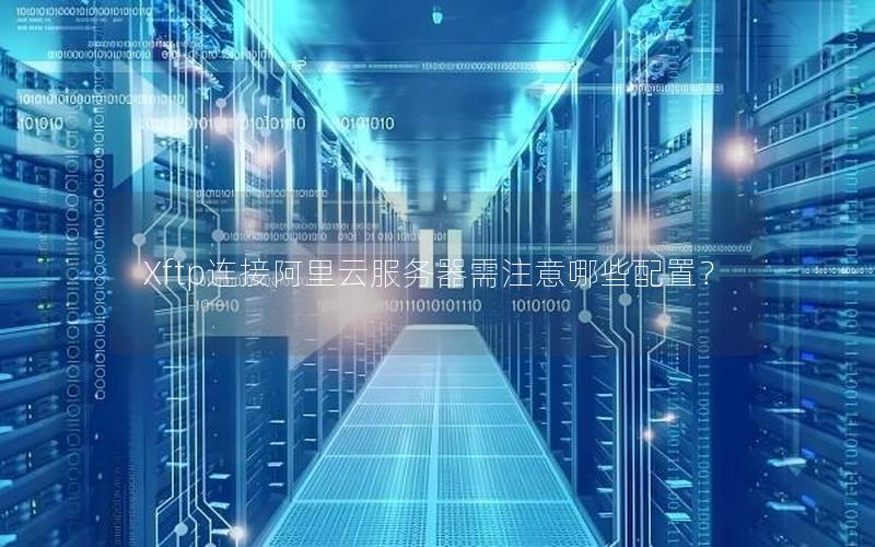 Xftp连接阿里云服务器需注意哪些配置？