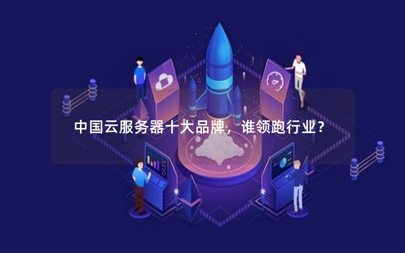 中国云服务器十大品牌，谁领跑行业？